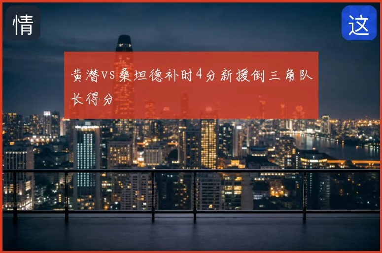 黄潜vs桑坦德补时4分新援倒三角队长得分